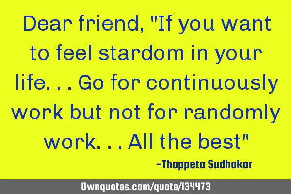 Dear friend, "If you want to feel stardom in your life...go for continuously work but not for