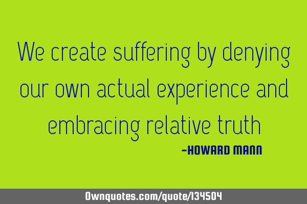 We create suffering by denying our own actual experience and embracing relative