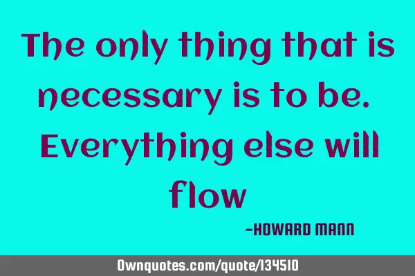 The only thing that is necessary is to be. Everything else will