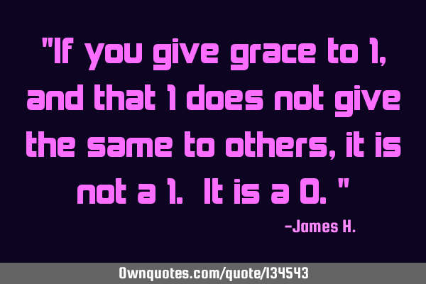 "If you give grace to 1, and that 1 does not give the same to others, it is not a 1. It is a 0."