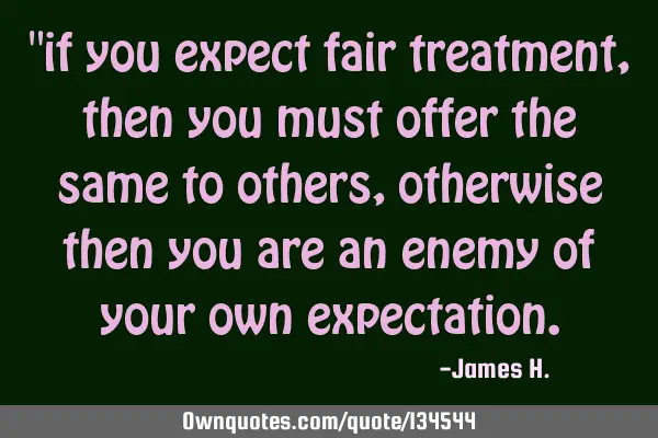 "if you expect fair treatment, then you must offer the same to others, otherwise then you are an