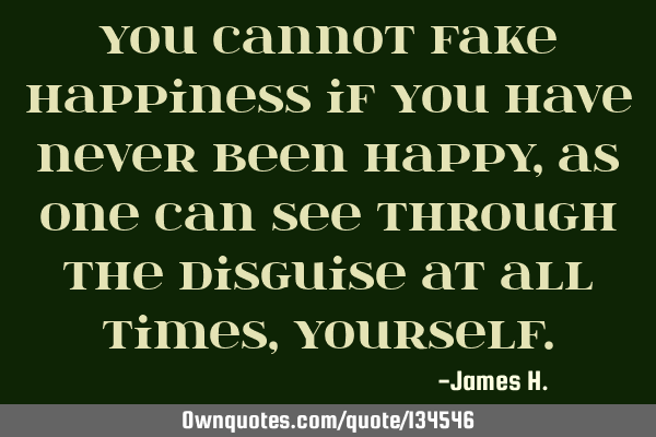You cannot fake happiness if you have never been happy, as one can see through the disguise at all