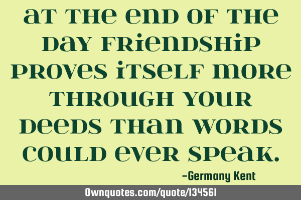At the end of the day friendship proves itself more through your deeds than words could ever