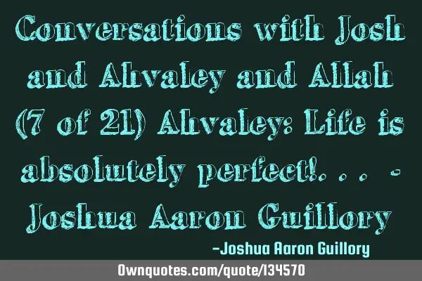 Conversations with Josh and Ahvaley and Allah (7 of 21) Ahvaley: Life is absolutely perfect!... - J