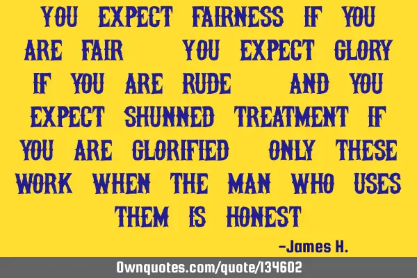 You expect fairness if you are fair. You expect glory if you are rude. And you expect shunned