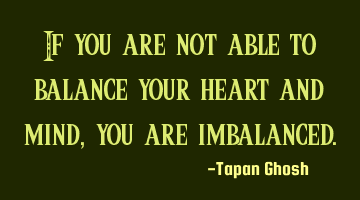 If you are not able to balance your heart and mind, you are imbalanced.