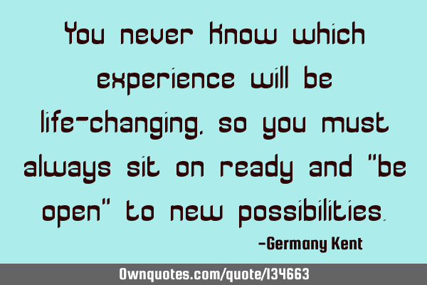 You never know which experience will be life-changing, so you must always sit on ready and "be open"