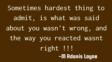 Sometimes hardest thing to admit, is what was said about you wasn't wrong, and the way you reacted