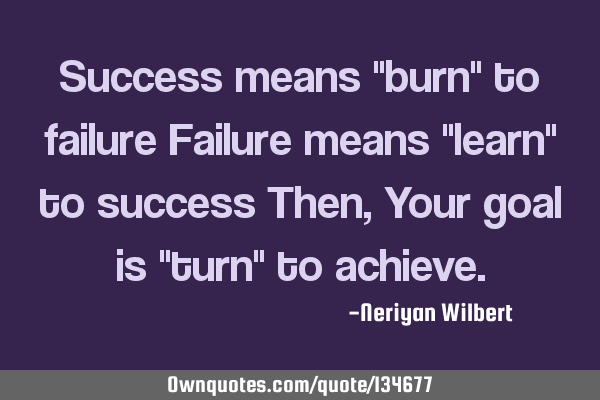 Success means "burn" to failure Failure means "learn" to success Then, Your goal is "turn" to