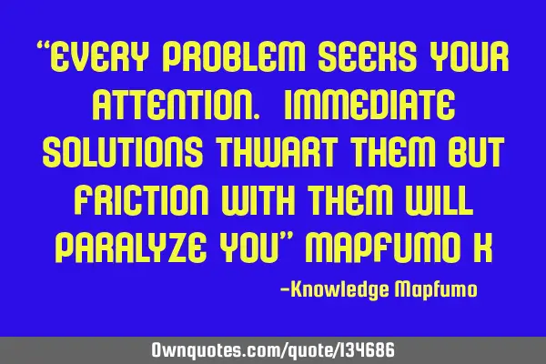 “Every problem seeks your attention. Immediate solutions thwart them but friction with them will