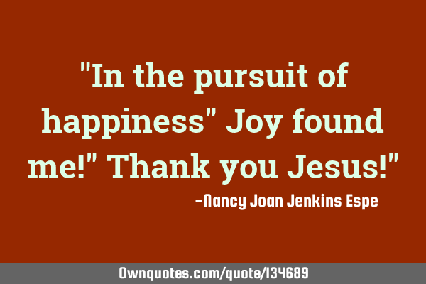 "In the pursuit of happiness" Joy found me!" Thank you Jesus!"