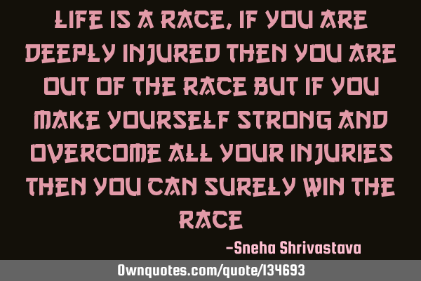 Life is a race , if you are deeply injured then you are out of the race but if you make yourself