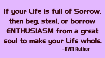 If your Life is full of Sorrow, then beg, steal, or borrow ENTHUSIASM from a great soul to make