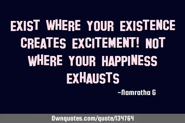 Exist where Your Existence creates Excitement! Not Where Your Happiness E
