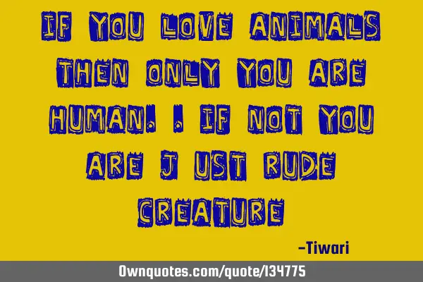 If you love animals then only you are human..if not you are just rude