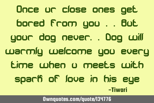 Once ur close ones get bored from you ..but your dog never..dog will warmly welcome you every time
