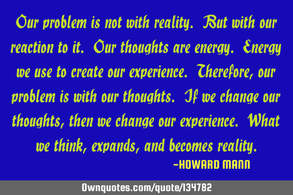 Our problem is not with reality. But with our reaction to it. Our thoughts are energy. Energy we