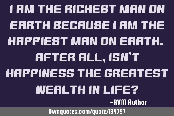 I am the Richest man on earth because I am the Happiest man on earth. After all, isn’t Happiness