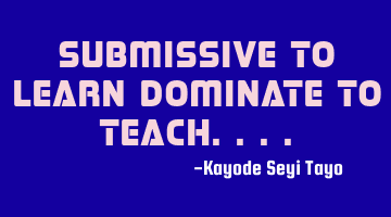 Submissive to learn dominate to teach....