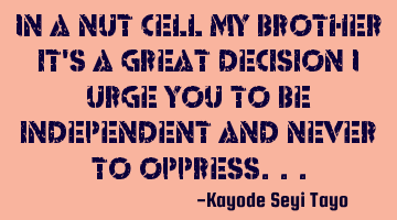 In a nut cell my brother it's a great decision i urge you to be independent and never to oppress...