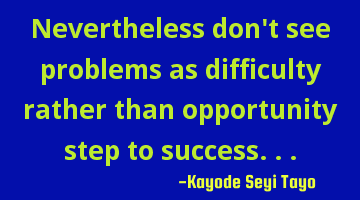 Nevertheless don't see problems as difficulty rather than opportunity step to success...