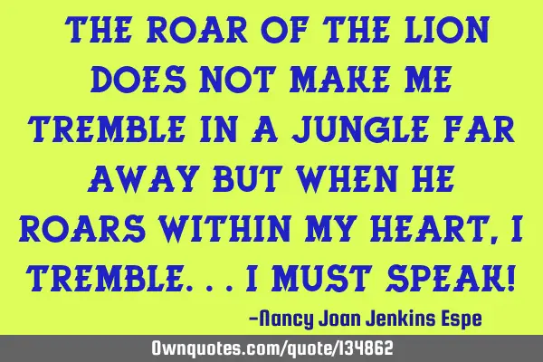 "The roar of the lion does not make me tremble in a jungle far away but when He roars within my