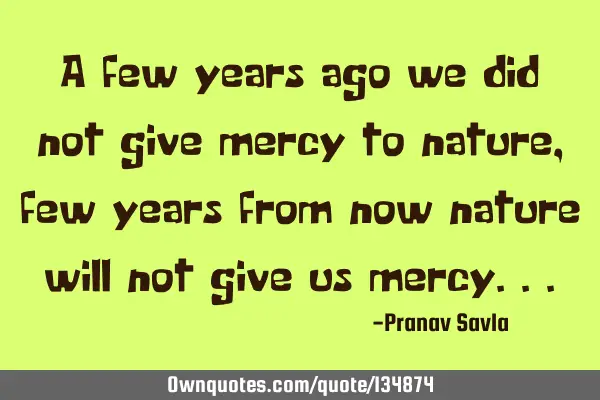 A few years ago we did not give mercy to nature ,few years from now nature will not give us