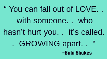 “ You can fall out of LOVE.. with someone.. who hasn’t hurt you.. it’s called.. GROWING