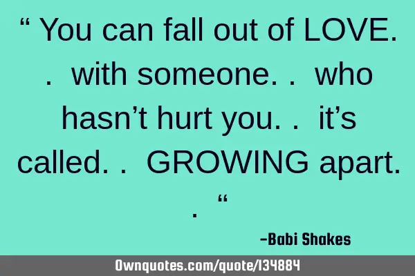 “ You can fall out of LOVE.. with someone.. who hasn’t hurt you.. it’s called.. GROWING
