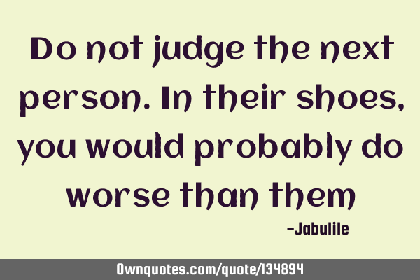 Do not judge the next person. In their shoes, you would probably do worse than