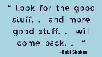 “ Look for the good stuff.. and more good stuff.. will come back.. “