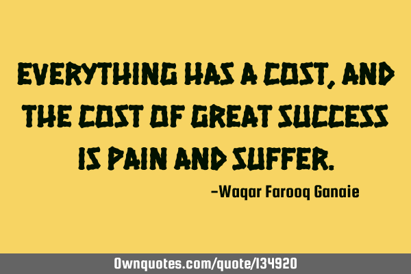 Everything has a cost, and the cost of great success is pain and
