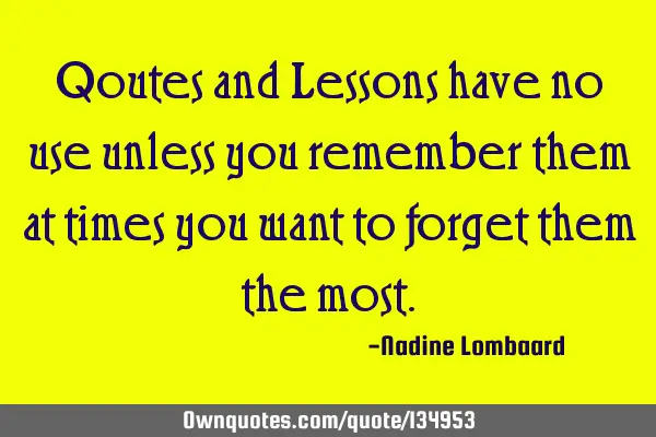 Qoutes and Lessons have no use unless you remember them at times you want to forget them the