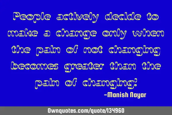People actively decide to make a change only when the pain of not changing becomes greater than the