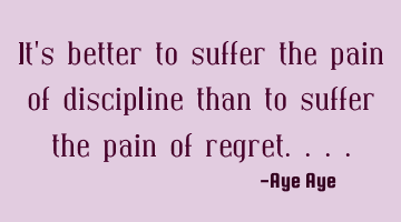 It's better to suffer the pain of discipline than to suffer the pain of regret....