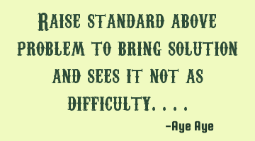 Raise standard above problem to find the solution and see it not as a difficulty..