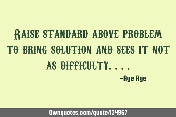 Raise standard above problem to find the solution and see it not as a