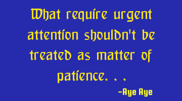 What require urgent attention shouldn't be treated as matter of patience...