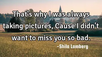 That's why i was always taking pictures,Cause i didn't want to miss you so bad.