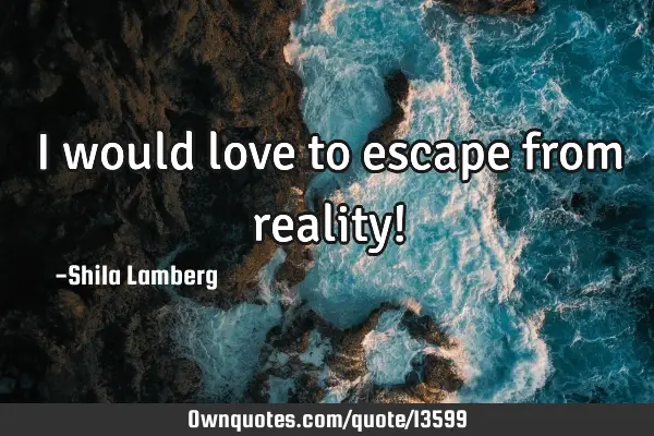 I would love to escape from reality!