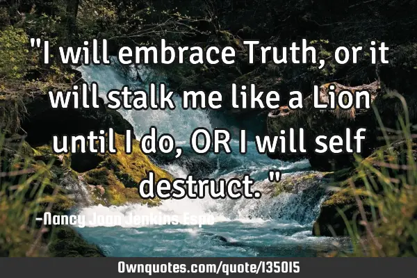 "I will embrace Truth, or it will stalk me like a Lion until I do, OR I will self destruct."