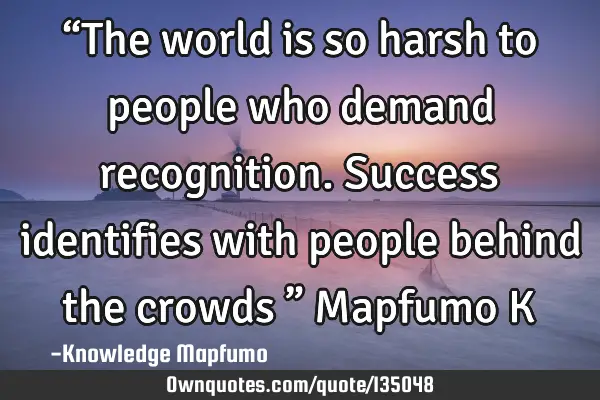 “The world is so harsh to people who demand recognition. Success identifies with people behind