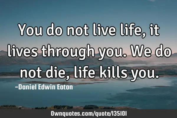 You do not live life, it lives through you. We do not die, life kills