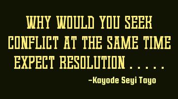 Why would you seek conflict at the same time expect resolution .....