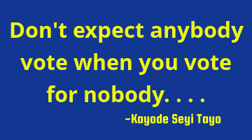 Don't expect anybody vote when you vote for nobody....