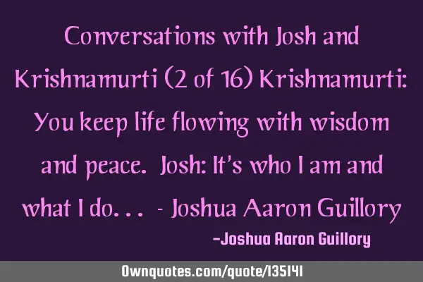 Conversations with Josh and Krishnamurti (2 of 16) Krishnamurti: You keep life flowing with wisdom