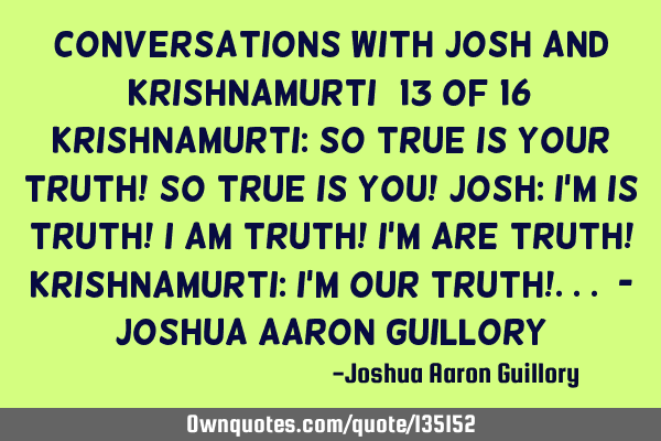 Conversations with Josh and Krishnamurti (13 of 16) Krishnamurti: So true is your truth! So true is
