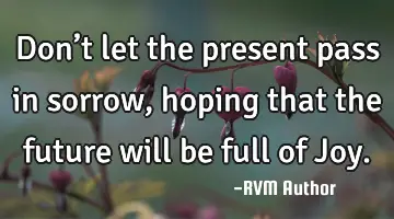 Don’t let the present pass in sorrow, hoping that the future will be full of Joy.