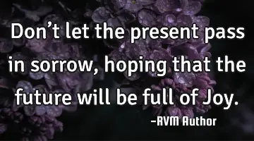 Don’t let the present pass in sorrow, hoping that the future will be full of Joy.