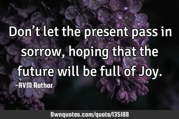 Don’t let the present pass in sorrow, hoping that the future will be full of J